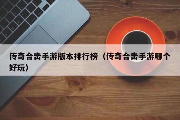 传奇合击手游版本排行榜（传奇合击手游哪个好玩）-第1张图片-传奇手游发布网