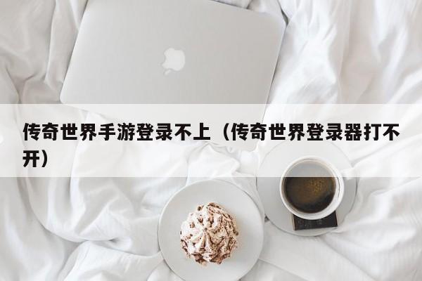 传奇世界手游登录不上（传奇世界登录器打不开）-第1张图片-传奇手游发布网